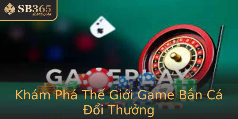 Khám Phá Thế Giới Game Bắn Cá Đổi Thưởng